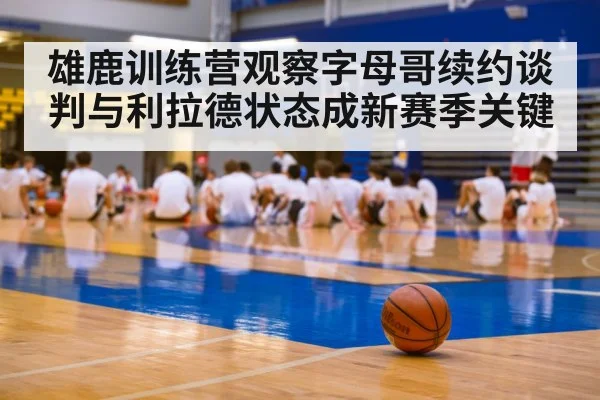 雄鹿训练营观察字母哥续约谈判与利拉德状态成新赛季关键