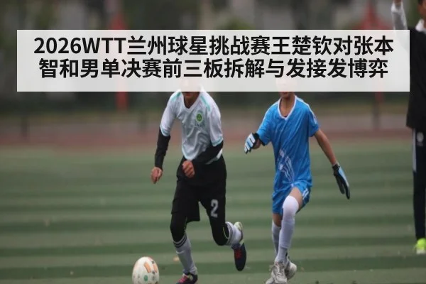 2026WTT兰州球星挑战赛王楚钦对张本智和男单决赛前三板拆解与发接发博弈