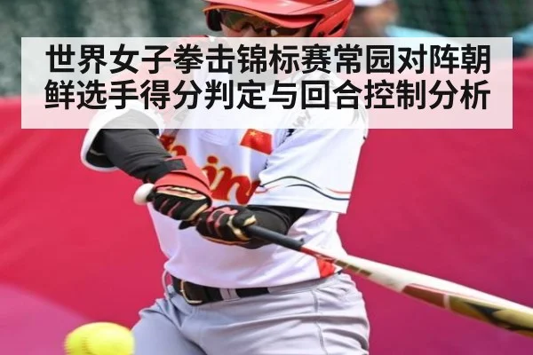 世界女子拳击锦标赛常园对阵朝鲜选手得分判定与回合控制分析